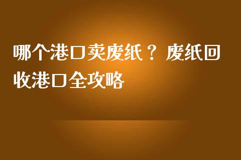 哪个港口卖废纸？ 废纸回收港口全攻略_https://cj002.lansai.wang_会计问答_第1张