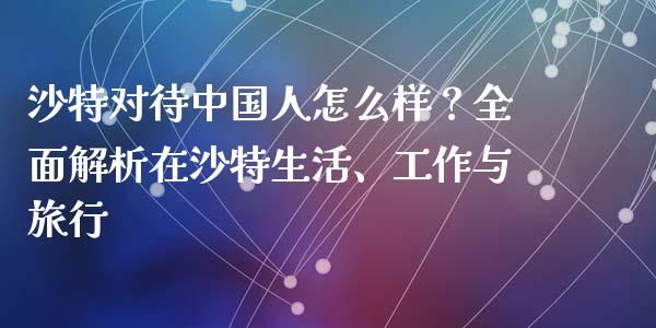 沙特对待中国人怎么样？全面解析在沙特生活、工作与旅行_https://cj002.lansai.wang_股市问答_第1张