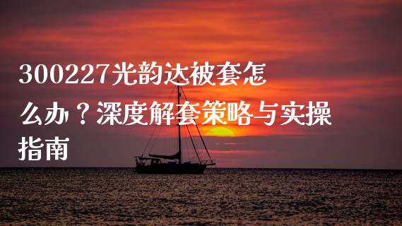 300227光韵达被套怎么办？深度解套策略与实操指南_https://cj002.lansai.wang_金融问答_第1张