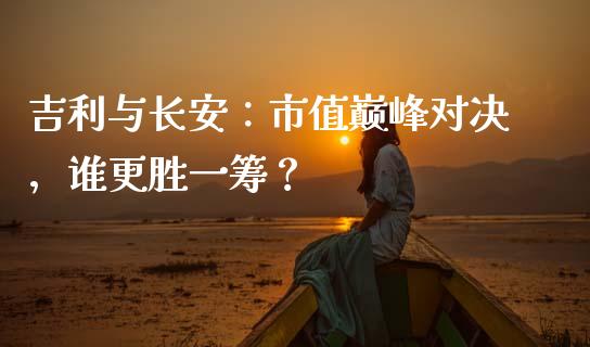 吉利与长安：市值巅峰对决，谁更胜一筹？_https://cj002.lansai.wang_财经问答_第1张