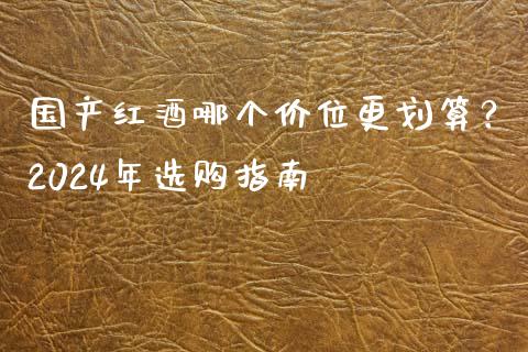 国产红酒哪个价位更划算？2024年选购指南_https://cj002.lansai.wang_会计问答_第1张