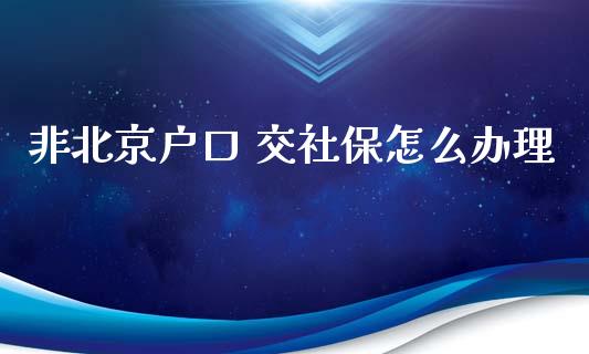 非北京户口 交社保怎么办理_https://cj002.lansai.wang_保险问答_第1张