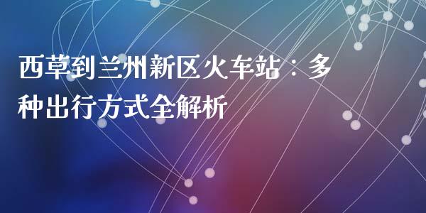 西草到兰州新区火车站：多种出行方式全解析_https://cj002.lansai.wang_期货问答_第1张