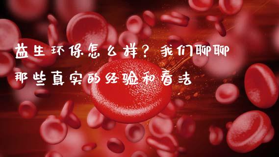 益生环保怎么样？我们聊聊那些真实的经验和看法_https://cj002.lansai.wang_财经问答_第1张