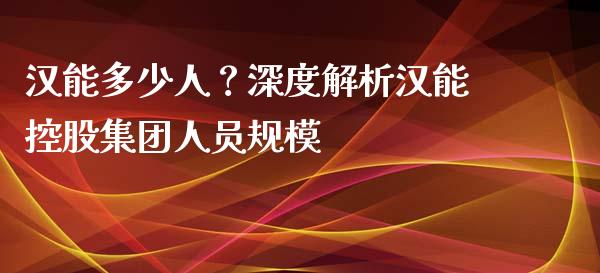 汉能多少人？深度解析汉能控股集团人员规模_https://cj002.lansai.wang_金融问答_第1张
