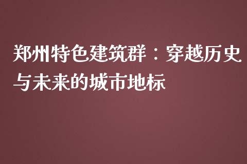 郑州特色建筑群：穿越历史与未来的城市地标_https://cj002.lansai.wang_财经问答_第1张