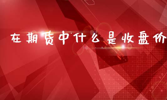 在期货中什么是收盘价_保险问答_第1张_财经百问网 在期货中什么是收盘价_https://cj002.lansai.wang_保险问答_第1张