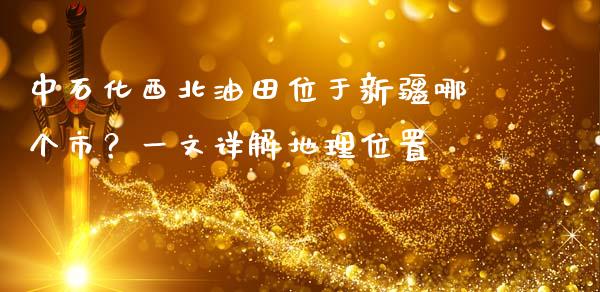 中石化西北油田位于新疆哪个市？一文详解地理位置_https://cj002.lansai.wang_期货问答_第1张
