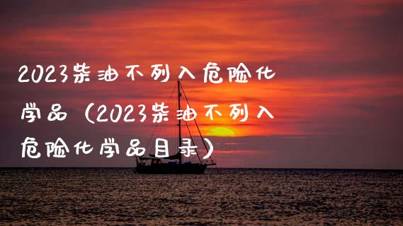 2023柴油不列入危险化学品（2023柴油不列入危险化学品目录）_https://cj002.lansai.wang_会计问答_第1张