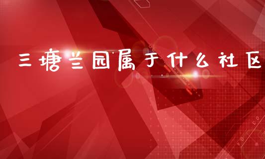 三塘兰园属于什么社区_https://cj002.lansai.wang_财经问答_第1张