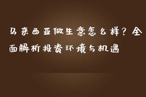 马来西亚做生意怎么样？全面解析投资环境与机遇_https://cj002.lansai.wang_保险问答_第1张