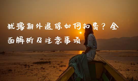 犹豫期外退保如何扣费？全面解析及注意事项_https://cj002.lansai.wang_股市问答_第1张