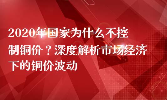 2020年国家为什么不控制铜价？深度解析市场经济下的铜价波动_https://cj002.lansai.wang_金融问答_第1张