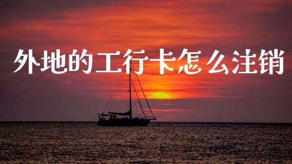 外地的工行卡怎么注销_https://cj002.lansai.wang_财经百问_第1张