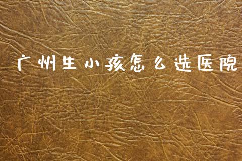 广州生小孩怎么选医院_https://cj002.lansai.wang_保险问答_第1张