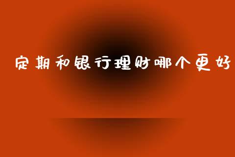 定期和银行理财哪个更好_https://cj002.lansai.wang_财经问答_第1张