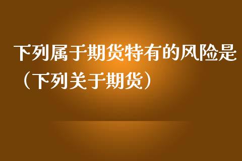 下列属于期货特有的风险是（下列关于期货）_https://cj002.lansai.wang_保险问答_第1张