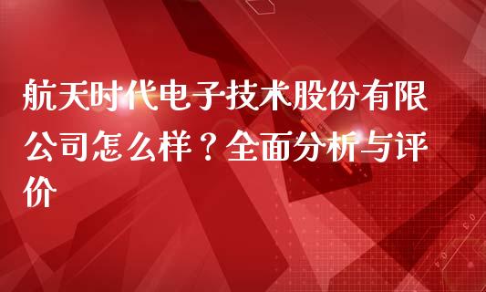 航天时代电子技术股份有限公司怎么样？全面分析与评价_https://cj002.lansai.wang_财经问答_第1张