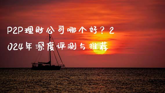P2P理财公司哪个好？2024年深度评测与推荐_https://cj002.lansai.wang_财经问答_第1张