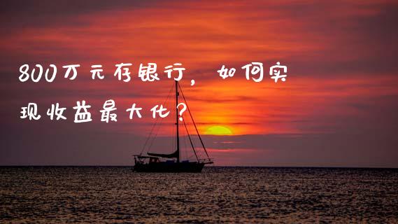800万元存银行，如何实现收益最大化？_https://cj002.lansai.wang_财经百问_第1张