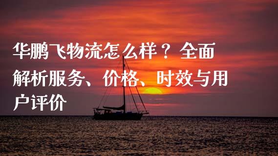 华鹏飞物流怎么样？ 全面解析服务、价格、时效与用户评价_https://cj002.lansai.wang_会计问答_第1张