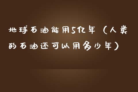 地球石油能用5亿年（人类的石油还可以用多少年）_https://cj002.lansai.wang_金融问答_第1张