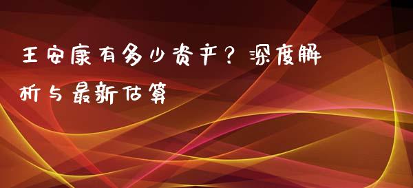 王安康有多少资产？深度解析与最新估算_https://cj002.lansai.wang_股市问答_第1张