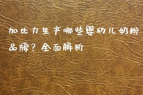 加比力生产哪些婴幼儿奶粉品牌？全面解析_https://cj002.lansai.wang_理财问答_第1张