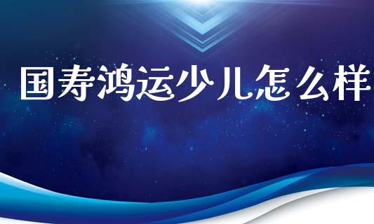 国寿鸿运少儿怎么样_https://cj002.lansai.wang_财经百问_第1张