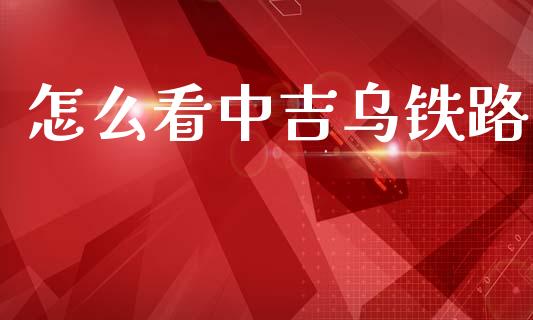 怎么看中吉乌铁路_https://cj002.lansai.wang_期货问答_第1张
