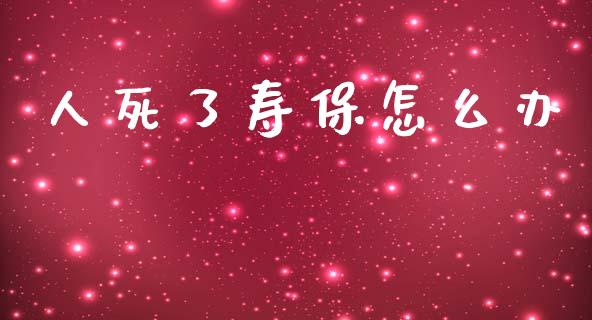 人死了寿保怎么办_https://cj002.lansai.wang_保险问答_第1张