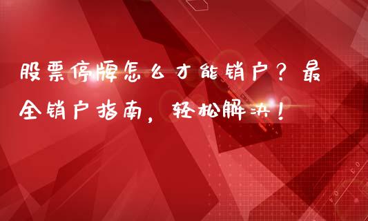 股票停牌怎么才能销户？最全销户指南，轻松解决！_https://cj002.lansai.wang_财经问答_第1张