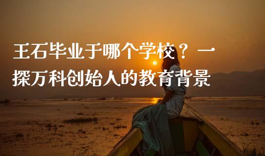 王石毕业于哪个学校？ 一探万科创始人的教育背景_https://cj002.lansai.wang_股市问答_第1张