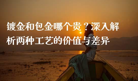 镀金和包金哪个贵？深入解析两种工艺的价值与差异_https://cj002.lansai.wang_保险问答_第1张
