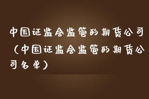 中国证监会监管的期货公司（中国证监会监管的期货公司名单）_https://cj002.lansai.wang_会计问答_第1张
