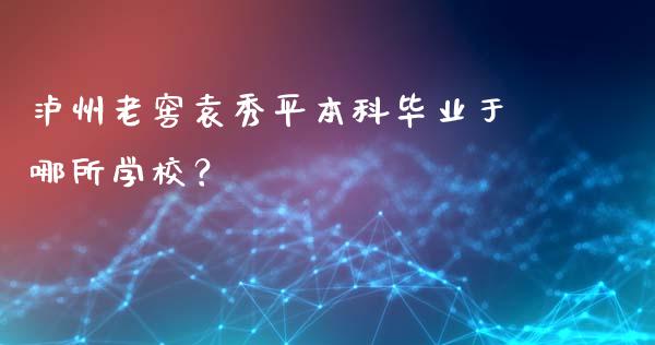 泸州老窖袁秀平本科毕业于哪所学校？_https://cj002.lansai.wang_股市问答_第1张