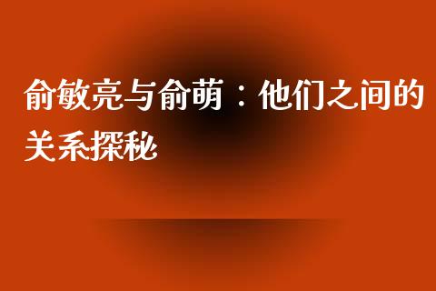 俞敏亮与俞萌：他们之间的关系探秘_https://cj002.lansai.wang_财经百问_第1张