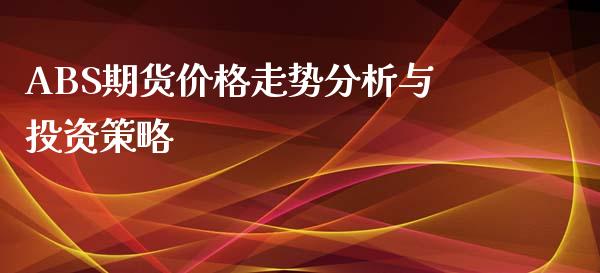 ABS期货价格走势分析与投资策略_https://cj002.lansai.wang_期货问答_第1张