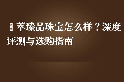 荟萃臻品珠宝怎么样？深度评测与选购指南_https://cj002.lansai.wang_期货问答_第1张