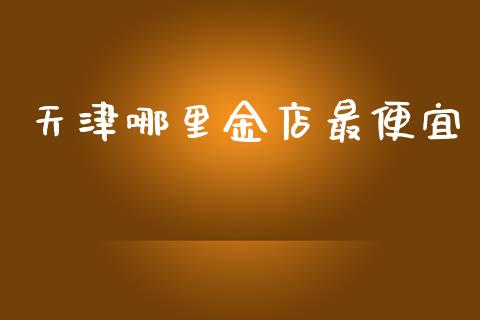 天津哪里金店最便宜_https://cj002.lansai.wang_股市问答_第1张