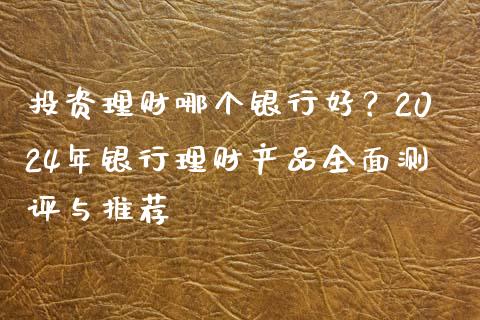 投资理财哪个银行好？2024年银行理财产品全面测评与推荐_https://cj002.lansai.wang_财经问答_第1张
