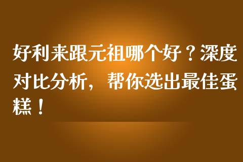 好利来跟元祖哪个好？深度对比分析，帮你选出最佳蛋糕！_https://cj002.lansai.wang_理财问答_第1张