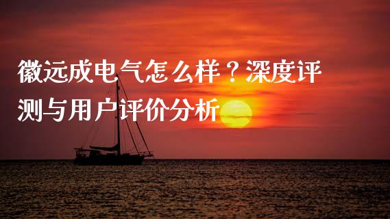 徽远成电气怎么样？深度评测与用户评价分析_https://cj002.lansai.wang_财经百问_第1张