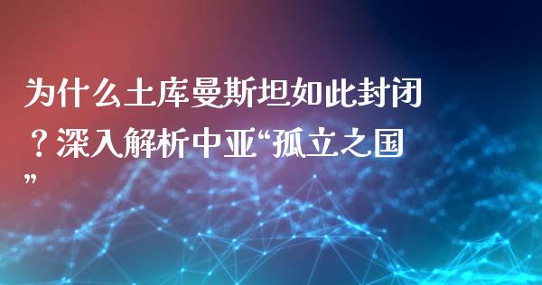 为什么土库曼斯坦如此封闭？深入解析中亚“孤立之国”_https://cj002.lansai.wang_股市问答_第1张