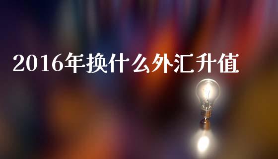 2016年换什么外汇升值_https://cj002.lansai.wang_财经问答_第1张