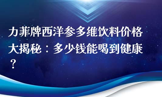 力菲牌西洋参多维饮料价格大揭秘：多少钱能喝到健康？_https://cj002.lansai.wang_保险问答_第1张