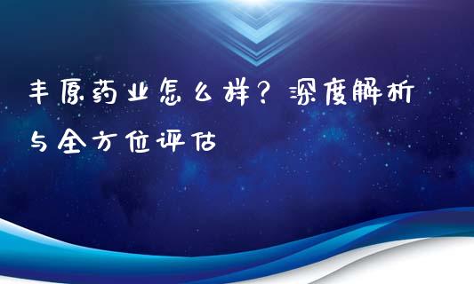 丰原药业怎么样？深度解析与全方位评估_https://cj002.lansai.wang_财经百问_第1张