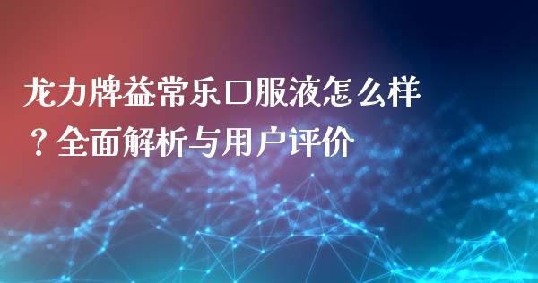 龙力牌益常乐口服液怎么样？全面解析与用户评价_https://cj002.lansai.wang_期货问答_第1张