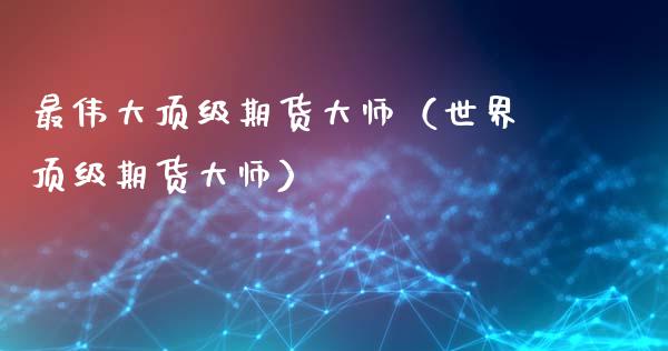 最伟大顶级期货大师（世界顶级期货大师）_https://cj002.lansai.wang_保险问答_第1张
