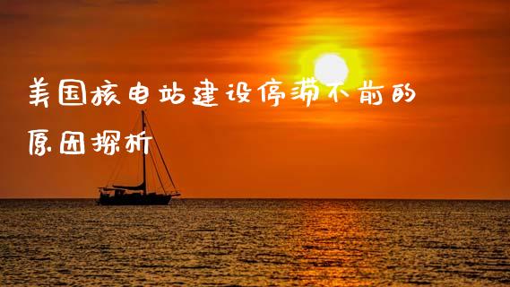 美国核电站建设停滞不前的原因探析_https://cj002.lansai.wang_财经百问_第1张